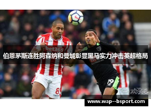 伯恩茅斯连胜阿森纳和曼城彰显黑马实力冲击英超格局 伯恩茅斯连胜阿森纳和曼城彰显黑马实力冲击英超格局
