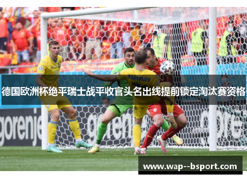 德国欧洲杯绝平瑞士战平收官头名出线提前锁定淘汰赛资格