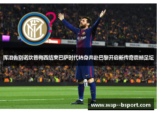 挥泪告别诺坎普梅西结束巴萨时代转身奔赴巴黎开启新传奇震撼足坛 挥泪告别诺坎普梅西结束巴萨时代转身奔赴巴黎开启新传奇震撼足坛