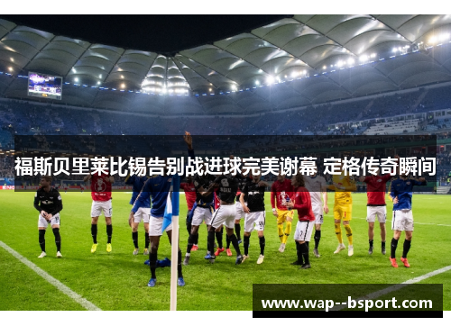 福斯贝里莱比锡告别战进球完美谢幕 定格传奇瞬间