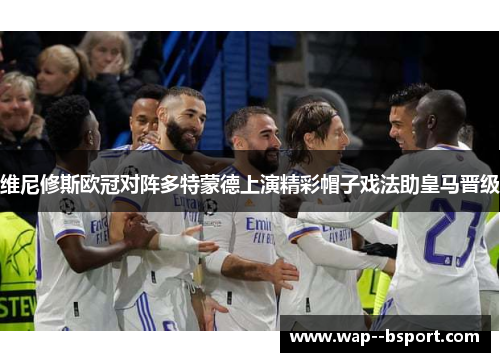 维尼修斯欧冠对阵多特蒙德上演精彩帽子戏法助皇马晋级 维尼修斯欧冠对阵多特蒙德上演精彩帽子戏法助皇马晋级