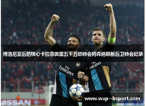 博洛尼亚后防核心卡拉菲奥里五千万欧转会阿森纳刷新后卫转会纪录