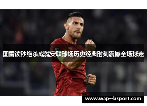 图雷读秒绝杀成就安联球场历史经典时刻震撼全场球迷