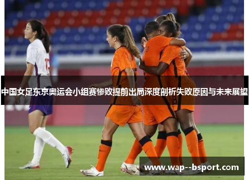 中国女足东京奥运会小组赛惨败提前出局深度剖析失败原因与未来展望 中国女足东京奥运会小组赛惨败提前出局深度剖析失败原因与未来展望